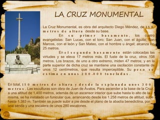 La Cruz Monumental, es obra del arquitecto Diego  Méndez , de  150 metros de altura  desde su base.  En  su primer basamento , los cuatro evangelistas: San Lucas, con el toro; San Juan, con el águila; San Marcos, con el león y San Mateo, con el hombre u ángel; alcanza los 25 metros.  En  el segundo basamento  están colocadas las virtudes y se eleva 17 metros más. El fuste de la cruz, otros 108 metros. Los brazos, de uno a otro extremo, miden 47 metros; y en la parte superior de dicha cruz se mantiene una oscilación constante de unos 12 centímetros, que resulta imperceptible. Su  peso se estima en unas 200.000 toneladas .  En total,  150 metros de altura y desde la explanada unos 300 metros . Las esculturas son obra de Juan de Ávalos. Para ascender a la base de la Cruz, a una altitud de 1.400 metros, además de un ascensor interior que sube hasta lo alto de la misma, se ha instalado un funicular que, arrancando desde los 1.258 metros de altitud, sube hasta 1.383 m. También se puede subir a pie desde el plano de la abadía benedictina, por una senda y una escalera de unos 280 escalones.  