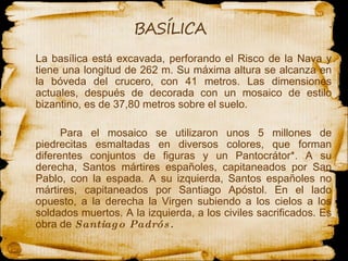 La basílica está excavada, perforando el Risco de la Nava y tiene  una  longitud de 262 m. Su máxima altura se alcanza en la bóveda del crucero, con 41 metros. Las dimensiones actuales, después de decorada con un mosaico de estilo bizantino, es de 37,80 metros sobre el suelo.  Para el mosaico se utilizaron unos 5 millones de piedrecitas esmaltadas en diversos colores, que forman diferentes conjuntos de figuras y un Pantocrátor*. A su derecha, Santos mártires españoles, capitaneados por San Pablo, con la espada. A su izquierda, Santos españoles no mártires, capitaneados por Santiago Apóstol. En el lado opuesto, a la derecha la Virgen subiendo a los cielos a los soldados muertos. A la izquierda, a los civiles sacrificados. Es obra de  Santiago Padrós.  