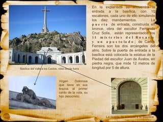 En la explanada se encuentra la entrada a la basílica, con 10 escalones, cada uno de ello simulando los diez mandamientos.  La  puerta  de entrada, construida en bronce, obra del escultor Fernando Cruz Solís,  están representados los  15 misterios del Rosario y un apostolado;  de Carlos Ferreira son los dos arcángeles del atrio.  Sobre la  puerta  de entrada a la basílica está colocada la estatua de la  Piedad  del escultor Juan de Ávalos, en piedra negra, que mide 12 metros de longitud por 5 de altura.     Basílica del Valle a los Caídos, vista desde fuera  Virgen Dolorosa que tiene en sus brazos al primer caído de la vida, su hijo Jesucristo. La puerta de entrada a la Basílica 