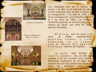Los vestíbulos  son  de 11 metros de ancho y de alto; en el segundo de ellos, al lado izquierdo está situada la fecha de su inauguración, 1 de abril de 1959, y la de la consagración como Basílica Menor, el 4 de junio de 1960. Los Ángeles montando guardia, en bronce macizo y 6 metros de altura, son obra de Ángel Ignacio González. En la  reja  que da paso a la nave se hallan representados c uarenta santos y está rematada en el centro con la figura del Apóstol Santiago , patrono de España.  La  nave  está dividida en  cuatro tramos ; hay en ella seis capillas y en los murales ocho tapices flamencos realizados en el siglo XVI, aunque los que hoy vemos son copia del siglo XX, teniendo como tema iconográfico el  Apocalipsis  de San Juan. Reja de la Basílica del Valle a los Caídos. Interior de la Basílica Vestíbulo de la Basílica. 