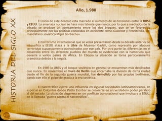 Año, 1.980 El inicio de este decenio esta marcado el aumento de las tensiones entre la  URSS y EEUU . La amenaza nuclear se hace mas latente que nunca, por lo que a mediados de la década se produce un acercamiento entre los dos bloques, que se ve favorecido principalmente por las políticas conocidas en occidente como Glasnost y Perestroika, del mandatario soviético Mijail Gorbachev. El terrorismo internacional que se venia presentando desde la década anterior se intensifica y EEUU ataca a la  Libia  de Muamar Gadafi, como represalia por ataques terroristas supuestamente patrocinados por ese país. Por otra parte las diferencias en el desarrollo entre los diferente pueblos del mundo se evidencian con la hambruna que devasta a varios países de África. En Etiopia la situación se torna particularmente dramática debido a la sequía. En 1989 la URSS y el bloque soviético en general se encuentran más debilitados que nunca. En noviembre el  muro de Berlín  que encarnaba la división de dicha ciudad desde el fin de la segunda guerra mundial, fue  demolido  por los propios berlineses, dando con ello el golpe de gracia a la era soviética. El narcotráfico ejerce una influencia en algunas sociedades latinoamericanas, en especial en Colombia donde Pablo Escobar se convierte en un verdadero poder paralelo al del estado. La situación degenera en un conflicto transnacional que involucra a EEUU, en la llamada "guerra contra el narcotráfico". 