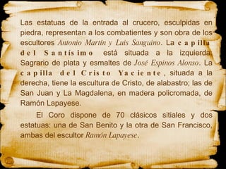 Las estatuas de la  entrada  al crucero, esculpidas en piedra, representan a los  combatientes  y son obra de los escultores  Antonio Martín y Luis Sanguino . La  capilla del Santísimo  está situada a la izquierda: Sagrario de plata y esmaltes de  José   Espinos Alonso . La  capilla del Cristo Yaciente , situada a la derecha, tiene la escultura de Cristo, de alabastro; las de San Juan y La Magdalena, en madera policromada, de Ramón Lapayese.   El Coro dispone de 70  clásicos  sitiales y dos estatuas: una de San Benito y la otra de  San  Francisco, ambas del escultor  Ramón Lapayese .  