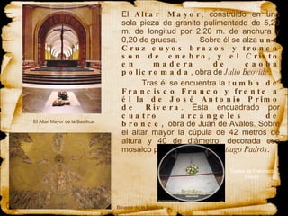 El  Altar Mayor , construido  en  una sola pieza de granito pulimentado de 5,20 m. de  longitud  por 2,20 m. de anchura y 0,20 de gruesa.  Sobre él se alza  una Cruz cuyos brazos y tronco son de enebro, y el Cristo en madera de caoba policromada , obra de  Julio Beovide .  Tras él se encuentra la  tumba de Francisco Franco y frente a él la de José Antonio Primo de Rivera . Esta encuadrado por  cuatro arcángeles de bronce,  obra de Juan de Avalos. Sobre el altar mayor la cúpula de 42 metros de altura y 40 de diámetro, decorada con mosaico policromado por  Santiago Padrós . El Altar Mayor de la Basílica. Bóveda de la Basílica. Tumba de Francisco Franco 