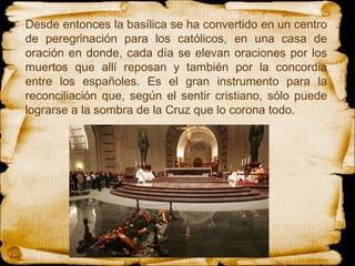 Desde entonces la basílica se ha convertido en un centro de peregrinación para los católicos, en una casa de oración en donde, cada día se elevan oraciones por los muertos que allí reposan y también por la concordia entre los españoles. Es el gran instrumento para la reconciliación que, según el sentir cristiano, sólo puede lograrse a la sombra de la Cruz que lo corona todo.  