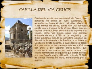 Finalmente, existe un monumental Vía Crucis, que partiendo de cerca de «Los Juanelos», va ascendiendo hasta el risco del Altar Mayor, a 1.338 metros de altitud, donde hay  una  hermosa capilla con la imagen de la Virgen. Cinco son las capìllas que se pueden encontrar a lo largo del Vía Crucis. Dicho Vía Crucis sigue una calzada enlosada de unos 4.720 m. de longitud y con 2.300 peldaños, siendo su penúltima estación La Piedad de la entrada a la Basílica, y la última la Capilla del Cristo Yacente, a cuyos lados se abren dos puertas sobre las que se puede leer «¡Caídos por Dios y por España! (1936-1939)», que conducen a los osarios en donde reposan  los  restos hermanados de aquellos que dieron su vida por una España mejor. Allí están más de 50.000, de ambos bandos en lucha, hermanados por la muerte. 