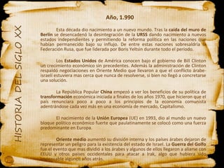 Año, 1.990 Esta década dio nacimiento a un nuevo mundo. Tras la  caída del muro de Berlín  se desencadenó la desintegración de la  URSS  dando nacimiento a nuevos estados independientes y permitiendo la reforma política en las naciones que habían permanecido bajo su influjo. De entre estas naciones sobresaldría la Federación Rusa, que fue liderada por Boris Yeltsin durante todo el período.  Los  Estados Unidos  de América conocen bajo el gobierno de Bill Clinton un crecimiento económico sin precedentes. Además la administración de Clinton respaldó negociaciones en Oriente Medio que llevaron a que el conflicto árabe-israelí estuviera mas cerca que nunca de resolverse, si bien no llegó a concretarse una solución. La República Popular  China  empezó a ver los beneficios de su política de  transformación  económica iniciada a finales de los años 1970, que hicieron que el país renunciara poco a poco a los principios de la economía comunista adentrándose cada vez más en una economía de mercado, Capitalismo. El nacimiento de la  Unión Europea  (UE) en 1993, dio al mundo un nuevo bloque político económico fuerte que paulatinamente se colocó como una fuerza predominante en Europa. Oriente medio  aumentó su división interna y los países árabes dejaron de representar un peligro para la existencia del estado de Israel. La  Guerra del Golfo  fue el evento que mas dividió a los árabes y algunos de ellos llegaron a aliarse con EEUU y otros países occidentales para atacar a Irak, algo que hubiera sido impensable algunos años atrás. 