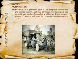 AUTOR :  OBRA : fotografía DESCRIPCIÓN : A principios del S.XX la fotografía en color era una técnica experimental muy compleja de utilizar; pero eso no evitó que muchos fotógrafos la utilizaran. Éstos tomaron un gran número de imágenes del campo de batalla durante la I G.M.  