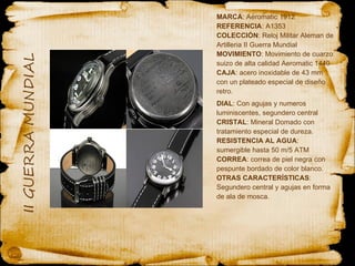 MARCA : Aeromatic 1912 REFERENCIA : A1353 COLECCIÓN : Reloj Militar Aleman de Artilleria II Guerra Mundial MOVIMIENTO : Movimiento de cuarzo suizo de alta calidad Aeromatic 1440 CAJA : acero inoxidable de 43 mm con un plateado especial de diseño retro. DIAL : Con agujas y numeros luminiscentes, segundero central CRISTAL : Mineral Domado con tratamiento especial de dureza. RESISTENCIA AL AGUA : sumergible hasta 50 m/5 ATM CORREA : correa de piel negra con pespunte bordado de color blanco. OTRAS CARACTERÍSTICAS : Segundero central y agujas en forma de ala de mosca. 