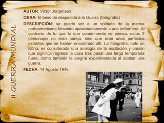 AUTOR : Victor Jorgensen  OBRA : El beso de despedida a la Guerra (fotografía)  DESCRIPCIÓN : se puede ver a un soldado de la marina norteamericana besando apasionadamente a una enfermera. Al contrario de lo que lo que comúnmente se piensa, estos 2 personajes no eran pareja, sino que eran unos perfectos extraños que se habían encontrado allí. La fotografía, todo un icono, es considerada una analogía de la excitación y pasión que significa regresar a casa tras pasar una larga temporada fuera, como también la alegría experimentada al acabar una guerra. FECHA : 14 Agosto 1945 