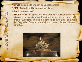 AUTOR : copia de la imagen de Joe Rosenthal OBRA :  Alzando la Bandera en Iwo Jima ,  AÑO : 23 febrero 1945 DESCRPSIÓN : un grupo de seis  marines  norteamericanos clavando la bandera de Estados Unidos en la cima del monte Suribachi, en la isla japonesa de Iwo Jima, durante la Segunda Guerra Mundial con una cámara  Speed Graphic . 