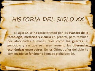 El siglo XX se ha caracterizado por los  avances de la tecnología, medicina y ciencia  en general, pero también por atrocidades humanas tales como las  guerras , el genocidio y sin que se hayan resuelto las  diferencias económicas  entre países. En los últimos años del siglo ha comenzado un fenómeno llamado globalización.   