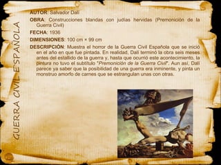 AUTOR : Salvador Dalí OBRA : Construcciones blandas con judías hervidas (Premonición de la Guerra Civil)  FECHA : 1936 DIMENSIONES :   100 cm × 99 cm DESCRIPCIÓN : Muestra el horror de la Guerra Civil Española que se inició en el año en que fue pintada. En realidad, Dalí terminó la obra seis meses antes del estallido de la guerra y, hasta que ocurrió este acontecimiento, la pintura no tuvo el subtítulo " Premonición de la Guerra Civil ". Aun así, Dalí parece ya saber que la posibilidad de una guerra era inminente, y pinta un monstruo amorfo de carnes que se estrangulan unas con otras. 