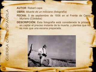 AUTOR : Robert capa OBRA : Muerte de un miliciano (fotografía)  FECHA : 5 de septiembre de 1936 en el Frente de Cerro Muriano (Córdoba) DESCRIPCIÓN : Esta fotografía está considerada la primera en captar el preciso instante de la muerte, y plantea que no es más que una escena preparada. 