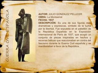AUTOR:  JULIO GONZALEZ PELLICER OBRA:  La Montserrat FECHA: 1937 DESCRIPCIÓN:  Es una de sus figuras más dramáticas y expresivas, símbolo de la lucha por la libertad. Fue expuesta en el pabellón de la República Española en la Exposición Internacional de París de 1937, que acogió un conjunto de piezas inspiradas en hechos y escenas bélicas que reaccionaban en contra del fascismo durante la Guerra Civil española y se manifestaban a favor de la República. 