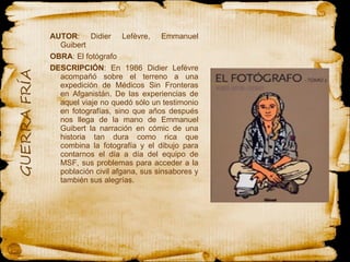 AUTOR : Didier Lefèvre, Emmanuel Guibert OBRA : El fotógrafo  DESCRIPCIÓN : En 1986 Didier Lefèvre acompañó sobre el terreno a una expedición de Médicos Sin Fronteras en Afganistán. De las experiencias de aquel viaje no quedó sólo un testimonio en fotografías, sino que años después nos llega de la mano de Emmanuel Guibert la narración en cómic de una historia tan dura como rica que combina la fotografía y el dibujo para contarnos el día a día del equipo de MSF, sus problemas para acceder a la población civil afgana, sus sinsabores y también sus alegrías.  