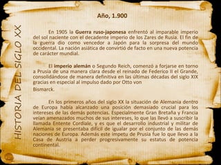 Año, 1.900 En 1905 la  Guerra ruso-japonesa  enfrentó al imparable imperio del sol naciente con el decadente imperio de los Zares de Rusia. El fin de la guerra dio como vencedor a Japón para la sorpresa del mundo occidental. La nación asiática de convirtió de facto en una nueva potencia de carácter mundial. El  imperio alemán  o Segundo Reich, comenzó a forjarse en torno a Prusia de una manera clara desde el reinado de Federico II el Grande, consolidándose de manera definitiva en las últimas décadas del siglo XIX gracias en especial al impulso dado por Otto von Bismarck. En los primeros años del siglo XX la situación de Alemania dentro de Europa había alcanzado una posición demasiado crucial para los intereses de las demás potencias. Especialmente Gran Bretaña y Francia veían amenazados muchos de sus intereses, lo que las llevó a suscribir la llamada Entente Cordiale, y es que el desarrollo industrial y militar de Alemania se presentaba difícil de igualar por el conjunto de las demás naciones de Europa. Además este impetu de Prusia fue lo que llevo a la Casa de Austria a perder progresivamente su estatus de potencia continental.  