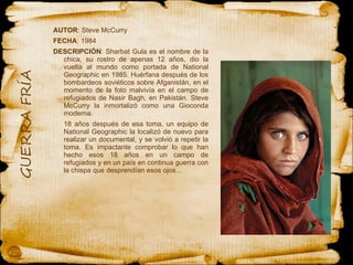 AUTOR : Steve McCurry  FECHA : 1984 DESCRIPCIÓN : Sharbat Gula es el nombre de la chica, su rostro de apenas 12 años, dio la vuelta al mundo como portada de National Geographic en 1985. Huérfana después de los bombardeos soviéticos sobre Afganistán, en el momento de la foto malvivía en el campo de refugiados de Nasir Bagh, en Pakistán. Steve McCurry la inmortalizó como una Gioconda moderna. 18 años después de esa toma, un equipo de National Geographic la localizó de nuevo para realizar un documental, y se volvió a repetir la toma. Es impactante comprobar lo que han hecho esos 18 años en un campo de refugiados y en un país en continua guerra con la chispa que desprendían esos ojos...  