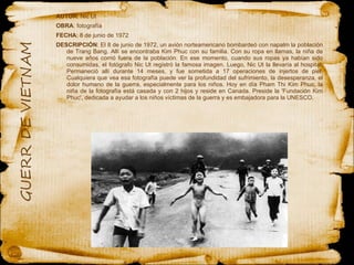 AUTOR : Nic Ut  OBRA : fotografía  FECHA : 8 de junio de 1972 DESCRIPCIÓN : El 8 de junio de 1972, un avión norteamericano bombardeó con napalm la población de Trang Bang. Allí se encontraba Kim Phuc con su familia. Con su ropa en llamas, la niña de nueve años corrió fuera de la población. En ese momento, cuando sus ropas ya habían sido consumidas, el fotógrafo Nic Ut registró la famosa imagen. Luego, Nic Ut la llevaría al hospital. Permaneció allí durante 14 meses, y fue sometida a 17 operaciones de injertos de piel. Cualquiera que vea esa fotografía puede ver la profundidad del sufrimiento, la desesperanza, el dolor humano de la guerra, especialmente para los niños. Hoy en día Pham Thi Kim Phuc, la niña de la fotografía está casada y con 2 hijos y reside en Canada. Preside la 'Fundación Kim Phuc', dedicada a ayudar a los niños víctimas de la guerra y es embajadora para la UNESCO. 