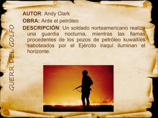 AUTOR : Andy Clark OBRA:  Arde el petróleo  DESCRIPCIÓN : Un soldado norteamericano realiza una guardia nocturna, mientras las llamas procedentes de los pozos de petróleo kuwaitíes saboteados por el Ejército iraquí iluminan el horizonte.  
