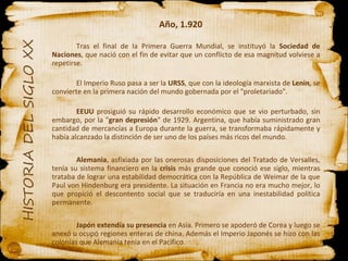 Año, 1.920 Tras el final de la Primera Guerra Mundial, se instituyó la  Sociedad de Naciones , que nació con el fin de evitar que un conflicto de esa magnitud volviese a repetirse. El Imperio Ruso pasa a ser la  URSS , que con la ideología marxista de  Lenin , se convierte en la primera nación del mundo gobernada por el "proletariado". EEUU  prosiguió su rápido desarrollo económico que se vio perturbado, sin embargo, por la " gran depresión " de 1929. Argentina, que había suministrado gran cantidad de mercancías a Europa durante la guerra, se transformaba rápidamente y había alcanzado la distinción de ser uno de los países más ricos del mundo. Alemania , asfixiada por las onerosas disposiciones del Tratado de Versalles, tenía su sistema financiero en la  crisis  más grande que conoció ese siglo, mientras trataba de lograr una estabilidad democrática con la República de Weimar de la que Paul von Hindenburg era presidente. La situación en Francia no era mucho mejor, lo que propició el descontento social que se traduciría en una inestabilidad política permanente. Japón   extendía su presencia  en Asia. Primero se apoderó de Corea y luego se anexó u ocupó regiones enteras de china. Además el Imperio Japonés se hizo con las colonias que Alemania tenía en el Pacífico. 
