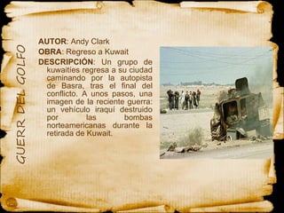 AUTOR : Andy Clark  OBRA : Regreso a Kuwait  DESCRIPCIÓN : Un grupo de kuwaitíes regresa a su ciudad caminando por la autopista de Basra, tras el final del conflicto. A unos pasos, una imagen de la reciente guerra: un vehículo iraquí destruido por las bombas norteamericanas durante la retirada de Kuwait. 