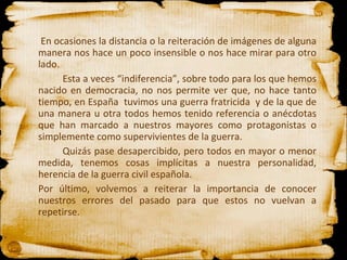   En ocasiones la distancia o la reiteración de imágenes de alguna manera nos hace un poco insensible o nos hace mirar para otro lado. Esta a veces “indiferencia”, sobre todo para los que hemos nacido en democracia, no nos permite ver que, no hace tanto tiempo, en España  tuvimos una guerra fratricida  y de la que de una manera u otra todos hemos tenido referencia o anécdotas que han marcado a nuestros mayores como protagonistas o simplemente como supervivientes de la guerra. Quizás pase desapercibido, pero todos en mayor o menor medida, tenemos cosas implícitas a nuestra personalidad, herencia de la guerra civil española. Por último, volvemos a reiterar la importancia de conocer nuestros errores del pasado para que estos no vuelvan a repetirse.  