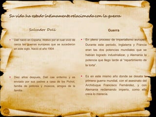 Dalí nació en España, motivo por el cual vivió de cerca las guerras europeas que se sucedieron en este siglo. Nació el año 1904 Diez años después, Dalí cae enfermo y es enviado por sus padres a casa de los Pichot, familia de pintores y músicos, amigos de la familia. En pleno proceso de imperialismo europeo. Durante este periodo, Inglaterra y Francia eran las dos potencias mundiales que se habían logrado industrializar, y Alemania la potencia que llego tarde al “repartimiento de la torta”. Es en este mismo año donde se desata la primera guerra mundial, con el asesinato del Archiduque Francisco Fernández, y con Alemania reclamando imperio, como ella creía lo merecía. Guerra 