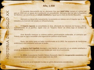 Año, 1.930 El creciente descontento de los alemanes hizo que  Adolf Hitler  tomara el control del país en 1933 con un apoyo de la población sin precedentes. Alemania dejó de lado la República de Weimar y se convirtió en un  estado totalitario  al igual que la Italia de Benito Mussolini. Alemania se desarrolla nuevamente, la economía se relanza con el impulso que le da la industria y la inversión del estado en infraestructuras.  El  Imperio Japonés  se consolidaba en Asia, afectando los intereses de Europa y EEUU, especialmente en el pacífico. Japón crea un "Imperio títere" en China bajo el nombre de Manchukuo. Gran Bretaña mantuvo su sistema político prácticamente inalterable, al contrario que Francia, que no logró consolidar una organización político-social fuerte. Rusia, que entre tanto se había transformado en la URSS, fue escenario de hambrunas endémicas y una constante lucha por el poder. La  Guerra Civil Española  desangró a esa nación, la convirtió en un estado totalitario y sirvió de preámbulo a la gran guerra que estaba por venir en el continente. En  EEUU  el presidente Franklin Delano Roosevelt, lideró la  recuperación económica  del país tras la crisis provocada por la gran depresión de 1929. La situación en el resto del mundo no sufrió alteraciones considerables. 