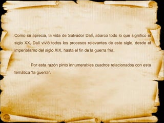 Como se aprecia, la vida de Salvador Dalí, abarco todo lo que significo el siglo XX, Dalí vivió todos los procesos relevantes de este siglo, desde el imperialismo del siglo XIX, hasta el fin de la guerra fría. Por esta razón pinto innumerables cuadros relacionados con esta temática “la guerra”. 