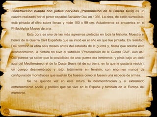 Construcción blanda con judías hervidas (Premonición de la Guerra Civil)  es un cuadro realizado por el pintor español Salvador Dalí en 1936. La obra, de estilo surrealista, está pintada al óleo sobre lienzo y mide 100 x 99 cm. Actualmente se encuentra en el Philadelphia Museo de arte. Esta obra es una de las más agresivas pintadas en toda la historia. Muestra el horror de la Guerra Civil Española que se inició en el año en que fue pintada. En realidad, Dalí terminó la obra seis meses antes del estallido de la guerra y, hasta que ocurrió este acontecimiento, la pintura no tuvo el subtítulo " Premonición de la Guerra Civil ". Aun así, Dalí parece ya saber que la posibilidad de una guerra era inminente, y pinta bajo un cielo azul del Mediterráneo, el de la Costa Brava (el de su tierra, en la que le gustaría residir), un cuerpo desmembrado y roto, totalmente en tensión, con enormes manos de configuración monstruosa que sujetan los huesos como si fuesen una especie de armas.  Se ha querido ver en esta rotura, la desmembración y el extremado enfrentamiento social y político que se vive en la España y también en la Europa del momento.  