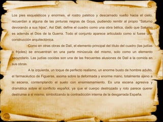 Los pies esqueléticos y enormes, el rostro patético y descarnado vuelto hacia el cielo, recuerdan a alguna de las pinturas negras de Goya, pudiendo remitir al propio “Saturno devorando a sus hijos”. Así Dalí, define el cuadro como una obra bélica, dado que Saturno es además el Dios de la Guerra. Todo el conjunto aparece articulado como si fuese una construcción arquitectónica.  Como en otras obras de Dalí, el elemento principal del título del cuadro (las judías o frijoles) se encuentran en una parte minúscula del mismo, solo como un elemento secundario. Las judías cocidas son una de las frecuentes alusiones de Dalí a la comida en sus obras.  A la izquierda, un toque de perfecto realismo, un enorme busto de hombre adulto, el farmacéutico de Figueras, asoma sobre la deformada y enorme mano, totalmente ajeno a la escena, contemplando el suelo con ensimismamiento. Es una escena agresiva y dramática sobre el conflicto español, ya que el cuerpo destrozado y roto parece querer destruirse a si mismo, simbolizando la contradicción interna de la desgarrada España. 
