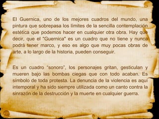 El Guernica, uno de los mejores cuadros del mundo, una pintura que sobrepasa los límites de la sencilla contemplación estética que podemos hacer en cualquier otra obra. Hay que decir, que el "Guernica" es un cuadro que no tiene y nunca podrá tener marco, y eso es algo que muy pocas obras de arte, a lo largo de la historia, pueden conseguir. Es un cuadro “sonoro”, los personajes gritan, gesticulan y mueren bajo las bombas ciegas que con todo acaban. Es símbolo de toda protesta. La denuncia de la violencia es aquí intemporal y ha sido siempre utilizada como un canto contra la sinrazón de la destrucción y la muerte en cualquier guerra. 
