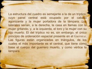 La estructura del cuadro es semejante a la de un tríptico, cuyo panel central está ocupado por el caballo agonizante y la mujer portadora de la lámpara. Los laterales serían, a la derecha, la casa en llamas con la mujer gritando, y, a la izquierda, el toro y la mujer con su hijo muerto. El del tríptico no es, sin embargo, el único principio de ordenación espacial presente en el  Guernica . Las figuras están organizadas en triángulos, de los cuales el más importante es el central, que tiene como base el cuerpo del guerrero muerto, y como vértice la lámpara. 
