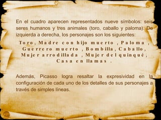 En el cuadro aparecen representados nueve símbolos: seis seres humanos y tres animales (toro, caballo y paloma). De izquierda a derecha, los personajes son los siguientes: Toro, Madre con hijo muerto , Paloma , Guerrero muerto , Bombilla, Caballo, Mujer arrodillada , Mujer del quinqué, Casa en llamas . Además, Picasso logra resaltar la expresividad en la configuración de cada uno de los detalles de sus personajes a través de simples líneas. 