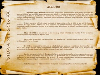 Año, 1.940   La  Segunda Guerra Mundial  marcó como ningún otro acontecimiento esta década y el siglo en general. Al igual que en 1914, la guerra se extendió a todo el mundo, aunque este conflicto fue mucho más sangriento y modificó el mundo de una manera más radical. En 1945, al final de la guerra, Alemania había sufrido enormes pérdidas humanas y materiales al igual que Japón, situación muy diferente a la del primer conflicto mundial de 1914. Si bien Alemania sufrió la mayor cantidad de bajas militares, fue la URSS la que sufrió el mayor número de bajas civiles. América no fue escenario de enfrentamientos significativos y los estados latinoamericanos estuvieron al margen de la confrontación, aun cuando de manera oficial apoyaron la causa de los aliados.  EEUU y la URSS  se convirtieron en las nuevas y  únicas potencias  del mundo. Todas las demás antiguas potencias pasaron a un segundo nivel. La Sociedad de Naciones fue reemplazada por la  ONU , que a diferencia de la anterior tuvo su sede en Nueva York y no en Europa. En 1948, se estableció formalmente el  estado de Israel  gracias al respaldo de Gran Bretaña y los EEUU. Esta nueva nación estaba conformada netamente de población judía, que en su mayoría era proveniente de Europa, donde habían sufrido persecución por parte de los nazis. Las dos fuerzas principales de  China  que lucharon contra Japón, que fue su enemigo común durante la guerra, se vieron enfrentadas poco después en una  guerra civil  por el control del territorio. El bando comunista se vio apoyado decididamente por la URSS y el bando nacionalista en apariencia respaldado por EEUU fue derrotado y obligado a recluirse en la isla de Formosa (actual Taiwán). La  India  consiguió su  independencia  a través de la revolución pacifista de Mohandas Gandhi. 