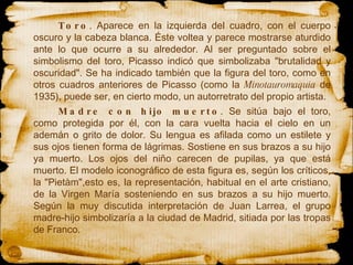 Toro . Aparece en la izquierda del cuadro, con el cuerpo oscuro y la cabeza blanca. Éste voltea y parece mostrarse aturdido ante lo que ocurre a su alrededor. Al ser preguntado sobre el simbolismo del toro, Picasso indicó que simbolizaba "brutalidad y oscuridad". Se ha indicado también que la figura del toro, como en otros cuadros anteriores de Picasso (como la  Minotauromaquia  de 1935), puede ser, en cierto modo, un autorretrato del propio artista. Madre con hijo muerto . Se sitúa bajo el toro, como protegida por él, con la cara vuelta hacia el cielo en un ademán o grito de dolor. Su lengua es afilada como un estilete y sus ojos tienen forma de lágrimas. Sostiene en sus brazos a su hijo ya muerto. Los ojos del niño carecen de pupilas, ya que está muerto. El modelo iconográfico de esta figura es, según los críticos, la "Pietàm",esto es, la representación, habitual en el arte cristiano, de la Virgen María sosteniendo en sus brazos a su hijo muerto. Según la muy discutida interpretación de Juan Larrea, el grupo madre-hijo simbolizaría a la ciudad de Madrid, sitiada por las tropas de Franco.  