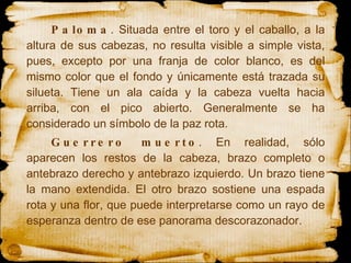 Paloma . Situada entre el toro y el caballo, a la altura de sus cabezas, no resulta visible a simple vista, pues, excepto por una franja de color blanco, es del mismo color que el fondo y únicamente está trazada su silueta. Tiene un ala caída y la cabeza vuelta hacia arriba, con el pico abierto. Generalmente se ha considerado un símbolo de la paz rota.  Guerrero muerto . En realidad, sólo aparecen los restos de la cabeza, brazo completo o antebrazo derecho y antebrazo izquierdo. Un brazo tiene la mano extendida. El otro brazo sostiene una espada rota y una flor, que puede interpretarse como un rayo de esperanza dentro de ese panorama descorazonador.  