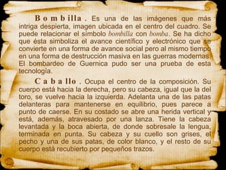 Bombilla .  Es una de las imágenes que más intriga despierta, imagen ubicada en el centro del cuadro. Se puede relacionar el símbolo  bombilla  con  bomba . Se ha dicho que ésta simboliza el avance científico y electrónico que se convierte en una forma de avance social pero al mismo tiempo en una forma de destrucción masiva en las guerras modernas. El bombardeo de Guernica pudo ser una prueba de esta tecnología.  Caballo .  Ocupa el centro de la composición. Su cuerpo está hacia la derecha, pero su cabeza, igual que la del toro, se vuelve hacia la izquierda. Adelanta una de las patas delanteras para mantenerse en equilibrio, pues parece a punto de caerse. En su costado se abre una herida vertical y está, además, atravesado por una lanza. Tiene la cabeza levantada y la boca abierta, de donde sobresale la lengua, terminada en punta. Su cabeza y su cuello son grises, el pecho y una de sus patas, de color blanco, y el resto de su cuerpo está recubierto por pequeños trazos.  