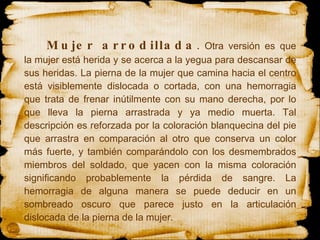 Mujer arrodillada .  Otra versión es que la mujer está herida y se acerca a la yegua para descansar de sus heridas. La pierna de la mujer que camina hacia el centro está visiblemente dislocada o cortada, con una hemorragia que trata de frenar inútilmente con su mano derecha, por lo que lleva la pierna arrastrada y ya medio muerta. Tal descripción es reforzada por la coloración blanquecina del pie que arrastra en comparación al otro que conserva un color más fuerte, y también comparándolo con los desmembrados miembros del soldado, que yacen con la misma coloración significando probablemente la pérdida de sangre. La hemorragia de alguna manera se puede deducir en un sombreado oscuro que parece justo en la articulación dislocada de la pierna de la mujer.  