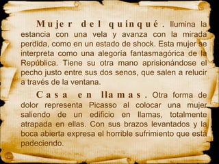 Mujer del quinqué .  Ilumina la estancia con una vela y avanza con la mirada perdida, como en un estado de shock. Esta mujer se interpreta como una alegoría fantasmagórica de la República. Tiene su otra mano aprisionándose el pecho justo entre sus dos senos, que salen a relucir a través de la ventana.  Casa en llamas .  Otra forma de dolor representa Picasso al colocar una mujer saliendo de un edificio en llamas, totalmente atrapada en ellas. Con sus brazos levantados y la boca abierta expresa el horrible sufrimiento que está padeciendo. 