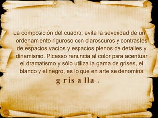 La composición del cuadro, evita la severidad de un ordenamiento riguroso con claroscuros y contrastes de espacios vacíos y espacios plenos de detalles y dinamismo. Picasso renuncia al color para acentuar el dramatismo y sólo utiliza la gama de grises, el blanco y el negro, es lo que en arte se denomina  grisalla.  