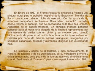En Enero de 1937, el Frente Popular le encargó a Picasso una pintura mural para el pabellón español de la Exposición Mundial de París, que comenzaba en Julio de ese año. Con la ayuda de su entonces compañera sentimental Dora Maar, encontró un taller donde realizar el encargo, que se encontraba en la Rue des Grands-Augustins de la capital francesa. En principio Picasso pensaba concebir para el mural una alegoría de la libertad representada por una escena de atelier con un pintor y su modelo, pero cambió rápidamente de parecer al recibir la noticia de los bombardeos en Gernika por parte de fuerzas aéreas falangistas, integradas por unidades españolas, italianas y alemanas, dirigidas por un comando nazi.   Es símbolo y objeto de la Historia, y más concretamente, la Historia de España y de su Democracia, de su verdadera primera y única democracia; de la paz y de la libertad que vino simbólicamente cuando finalmente el "Guernica" pisó suelo español en el año 1981.  