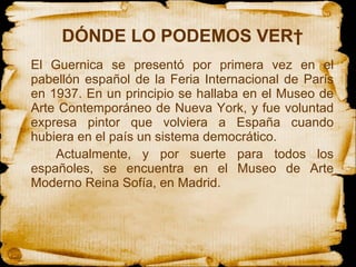 DÓNDE LO PODEMOS VER  El Guernica se presentó por primera vez en el pabellón español de la Feria Internacional de París en 1937. En un principio se hallaba en el Museo de Arte Contemporáneo de Nueva York, y fue voluntad expresa pintor que volviera a España cuando hubiera en el país un sistema democrático.  Actualmente, y por suerte para todos los españoles, se encuentra en el Museo de Arte Moderno Reina Sofía, en Madrid.  