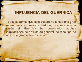 INFLUENCIA DEL GUERNICA Todos sabemos que este cuadro ha tenido una gran repercusión en nuestra historia, por esa misma razón el Guernica ha provocado muchas inspiraciones de artistas en general, de todo tipo de arte, que giran entorno al cuadro. 