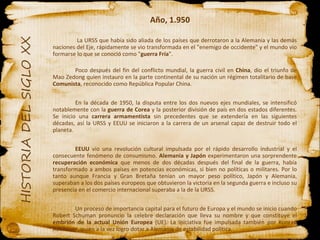 Año, 1.950   La URSS que había sido aliada de los países que derrotaron a la Alemania y las demás naciones del Eje, rápidamente se vio transformada en el "enemigo de occidente" y el mundo vio formarse lo que se conoció como " guerra Fría ". Poco después del fin del conflicto mundial, la guerra civil en  China , dio el triunfo de Mao Zedong quien instauro en la parte continental de su nación un régimen totalitario de base  Comunista , reconocido como República Popular China.  En la década de 1950, la disputa entre los dos nuevos ejes mundiales, se intensificó notablemente con la  guerra de Corea  y la posterior división de país en dos estados diferentes. Se inicio una  carrera armamentista  sin precedentes que se extendería en las siguientes décadas, así la URSS y EEUU se iniciaron a la carrera de un arsenal capaz de destruir todo el planeta. EEUU  vio una revolución cultural impulsada por el rápido desarrollo industrial y el consecuente fenómeno de consumismo.  Alemania y Japón  experimentaron una sorprendente  recuperación económica  que menos de dos décadas después del final de la guerra, había transformado a ambos países en potencias económicas, si bien no políticas o militares. Por lo tanto aunque Francia y Gran Bretaña tenían un mayor peso político, Japón y Alemania, superaban a los dos países europeos que obtuvieron la victoria en la segunda guerra e incluso su presencia en el comercio internacional superaba a la de la URSS. Un proceso de importancia capital para el futuro de Europa y el mundo se inicio cuando Robert Schuman pronuncio la celebre declaración que lleva su nombre y que constituye el  embrión de la actual Unión Europea  (UE). La iniciativa fue impulsada también por Konrad Adenauer, quien a la vez logro dotar a Alemania de estabilidad política. 