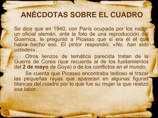 ANÉCDOTAS SOBRE EL CUADRO  Se dice que en 1940, con París ocupada por los nazis, un oficial alemán, ante la foto de una reproducción del Guernica, le preguntó a Picasso que si era él el que había hecho eso. El pintor respondió: « No, han sido ustedes ». Otros lienzos de temática parecida tratan de la Guerra de Corea (que recuerda al de los fusilamientos del  2 de mayo  de Goya) o de los conflictos en el mundo. Se cuenta que Picasso encontraba tedioso el trazar las pequeñas rayas que aparecen en algunas figuras blancas del cuadro por lo que fue su mujer la que realizó esa labor. 