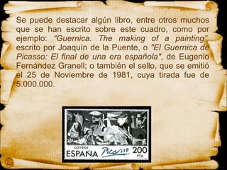 Se puede destacar algún libro, entre otros muchos que se han escrito sobre este cuadro, como por ejemplo:  “Guernica. The making of a painting”,  escrito por  Joaquín de la Puente, o  "El Guernica de Picasso: El final de una era española" , de Eugenio Fernández Granell; o también el sello,  que se emitió el 25 de Noviembre de 1981, cuya tirada fue de 5.000.000.  