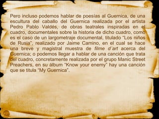 Pero incluso podemos hablar de poesías al Guernica, de  una escultura del caballo del Guernica realizada por el artista Pedro Pablo Valdés, de obras teatrales inspiradas en el cuadro, documentales sobre la historia de dicho cuadro, como es el caso de un largometraje documental, titulado “Los niños de Rusia”, realizado por Jaime Camino, en el cual se hace una breve y magistral muestra de  filme d´art  acerca del Guernica; o podemos llegar a hablar de una canción que trata del cuadro, concretamente realizada por el grupo Manic Street Preachers, en su álbum “Know your enemy” hay una canción que se titula “My Guernica”.  