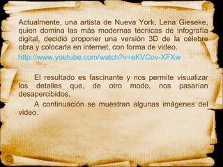 Actualmente, una artista de Nueva York, Lena Gieseke, quien domina las más modernas técnicas de infografía digital, decidió proponer una versión 3D de la célebre obra y colocarla en internet, con forma de video.  http://www.youtube.com/watch?v=eKVCov-XFXw El resultado es fascinante y nos permite visualizar los detalles que, de otro modo, nos pasarían desapercibidos. A continuación se muestran algunas imágenes del video. 