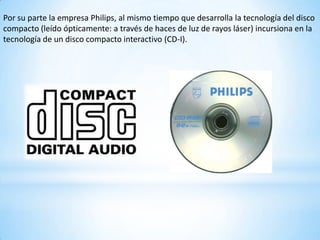 Por su parte la empresa Philips, al mismo tiempo que desarrolla la tecnología del disco
compacto (leído ópticamente: a través de haces de luz de rayos láser) incursiona en la
tecnología de un disco compacto interactivo (CD-I).
 